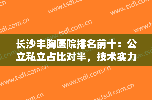 长沙丰胸医院排名前十：公立私立占比对半，技术实力经得起考验！(长沙丰胸整形医院哪家好)