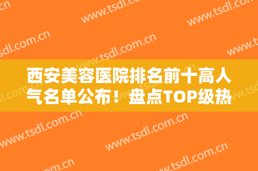 西安美容医院排名前十高人气名单公布！盘点TOP级热门医美！高一生、画美领衔