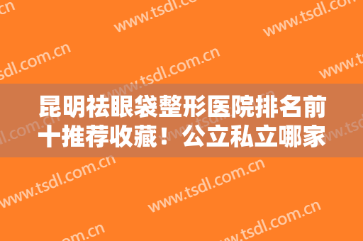 昆明祛眼袋整形医院排名前十推荐收藏！公立私立哪家好？本地网友必看