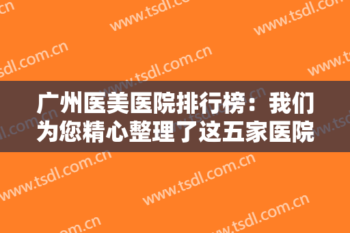广州医美医院排行榜：我们为您精心整理了这五家医院，一起来看看吧！