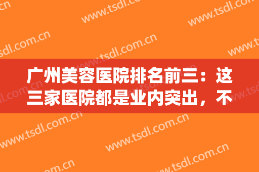 广州美容医院排名前三：这三家医院都是业内突出，不妨一起来看看(广州美容三甲医院排名)