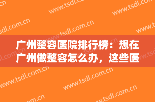 广州整容医院排行榜：想在广州做整容怎么办，这些医院来帮你！(广州出名的整容医院)