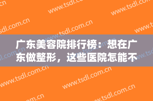 广东美容院排行榜：想在广东做整形，这些医院怎能不知道！(广东美容整形医院排名前十)