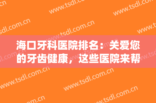 海口牙科医院排名：关爱您的牙齿健康，这些医院来帮您！(海口哪里牙科医院最好 三甲医院)