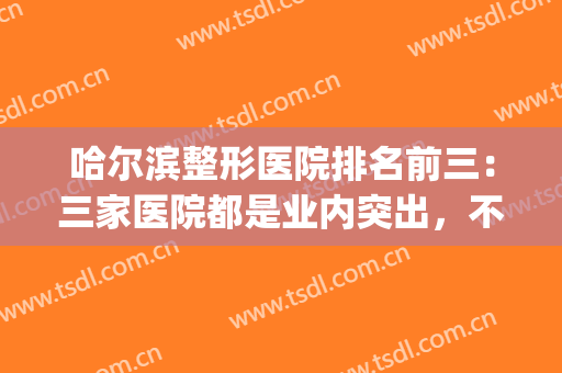 哈尔滨整形医院排名前三：三家医院都是业内突出，不妨来看看！(哈尔滨有名的整形医院排名)