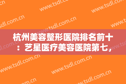 杭州美容整形医院排名前十：艺星医疗美容医院第七，连天美医疗美容医院第六