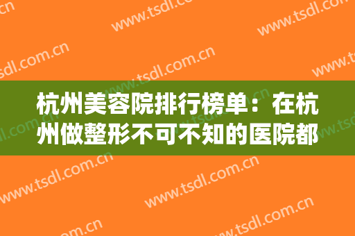 杭州美容院排行榜单：在杭州做整形不可不知的医院都有这些！(杭州最好的整容医院)