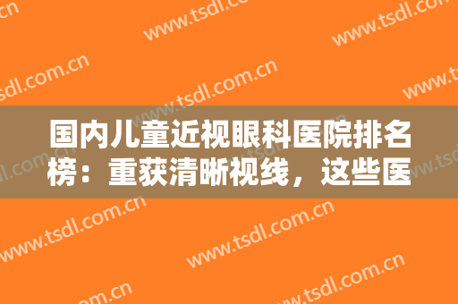 国内儿童近视眼科医院排名榜：重获清晰视线，这些医院给您较佳的体验