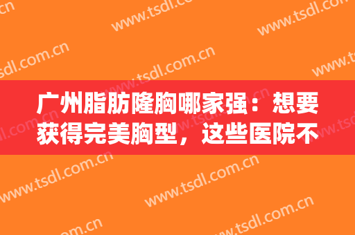 广州脂肪隆胸哪家强：想要获得完美胸型，这些医院不可或缺！(广州三甲医院隆胸)