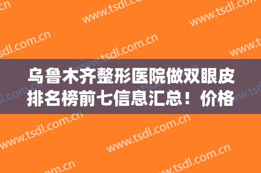 乌鲁木齐整形医院做双眼皮排名榜前七信息汇总！价格也有提到！(乌鲁木齐哪里做双眼皮比较好)