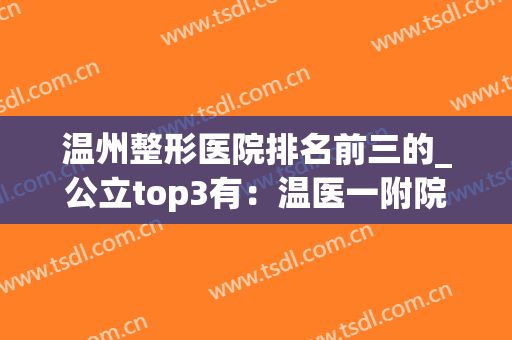 温州整形医院排名前三的_公立top3有：温医一附院、人民医院(温州十大整形医院排名)
