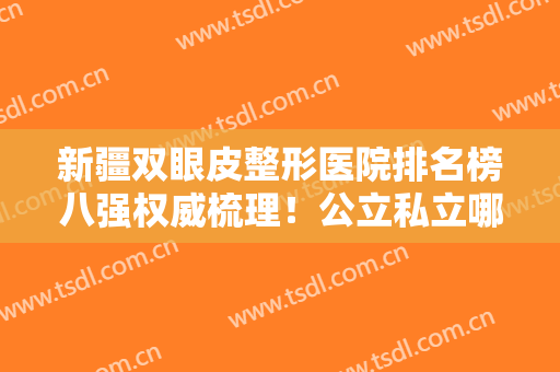 新疆双眼皮整形医院排名榜八强权威梳理！公立私立哪家好？一文讲清~