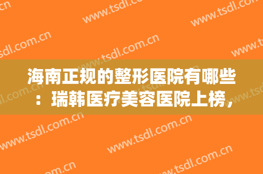 海南正规的整形医院有哪些：瑞韩医疗美容医院上榜，还有这些医院！(上海这雨要下到什么时候)