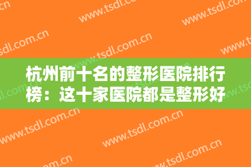 杭州前十名的整形医院排行榜：这十家医院都是整形好选择，一起来看看吧！