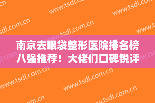 南京去眼袋整形医院排名榜八强推荐！大佬们口碑锐评，变美看过来~(南京哪家整形医院去眼袋最好)