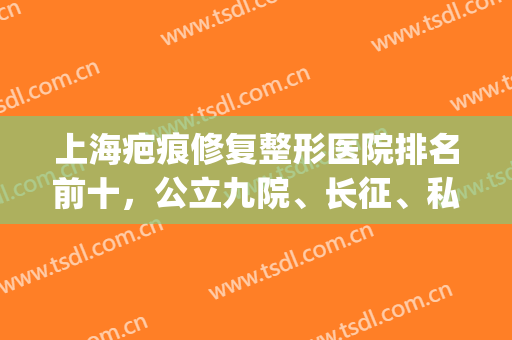 上海疤痕修复整形医院排名前十，公立九院、长征、私立华美、时光等等！(上海疤痕整形医院哪家最好)