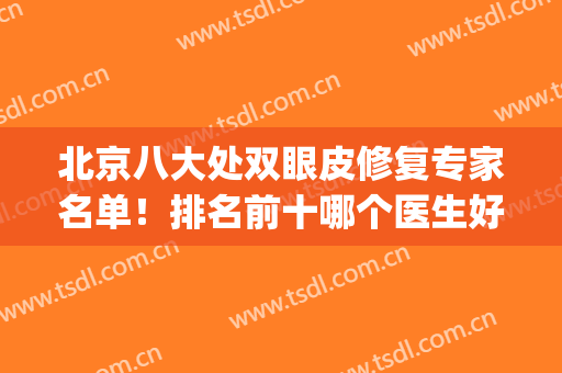 北京八大处双眼皮修复专家名单！排名前十哪个医生好？大咖热榜点评(北京八大处医院双眼皮修复哪个医生好)