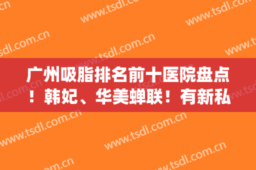 广州吸脂排名前十医院盘点！韩妃、华美蝉联！有新私立医美上榜(广州哪家医院吸脂更好)