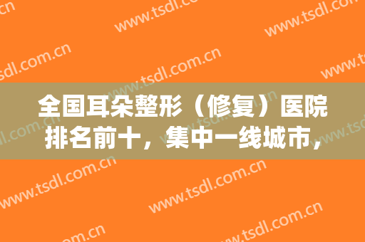 全国耳朵整形（修复）医院排名前十，集中一线城市，且公立占比较高！(中国最好的耳朵整形医生排名)