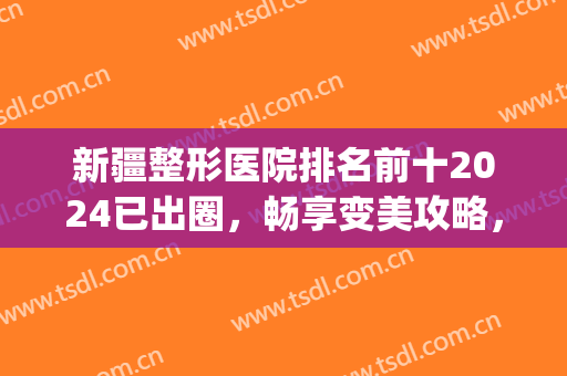 新疆整形医院排名前十2024已出圈，畅享变美攻略，赶紧收藏！(新疆整形哪家医院好)
