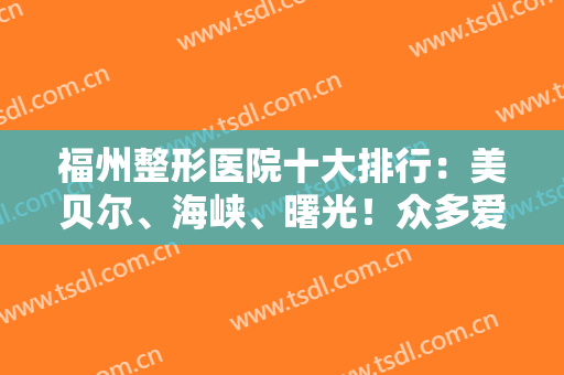 福州整形医院十大排行：美贝尔、海峡、曙光！众多爱美人士推荐，这几家很不错！