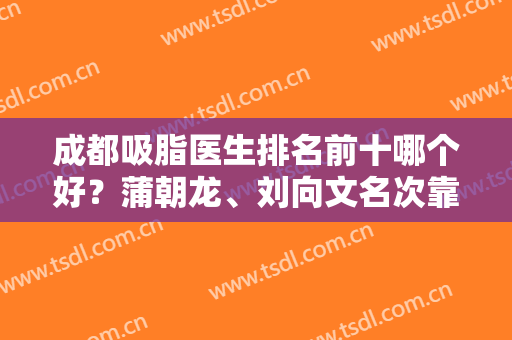 成都吸脂医生排名前十哪个好？蒲朝龙、刘向文名次靠前，网友推荐力度大