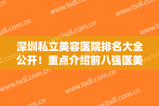 深圳私立美容医院排名大全公开！重点介绍前八强医美机构，优势各异(深圳前十名的美容医院)