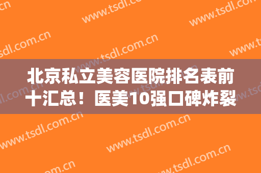 北京私立美容医院排名表前十汇总！医美10强口碑炸裂，都是上上之选(北京十大私立医院)
