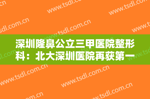 深圳隆鼻公立三甲医院整形科：北大深圳医院再获第一！这几家医院实力口碑双双在线，值得选择！