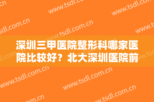 深圳三甲医院整形科哪家医院比较好？北大深圳医院前列！这几家医院都很不错，来看！