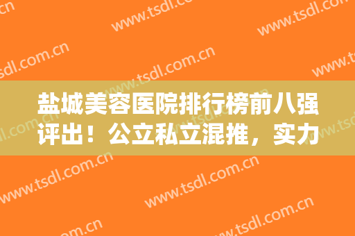 盐城美容医院排行榜前八强评出！公立私立混推，实力真的强(盐城市美容院十大排行)
