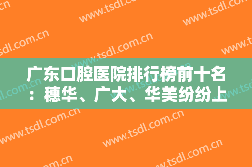 广东口腔医院排行榜前十名：穗华、广大、华美纷纷上榜，这些医院有你喜欢的吗？