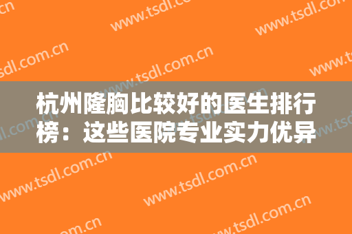 杭州隆胸比较好的医生排行榜：这些医院专业实力优异，口碑好，选他们就对了！