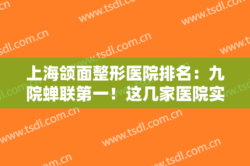 上海颌面整形医院排名：九院蝉联第一！这几家医院实至名归，实力口碑都有保障！