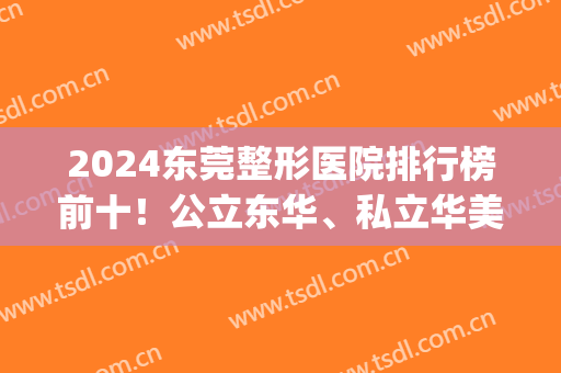 2024东莞整形医院排行榜前十！公立东华、私立华美等一一上榜！(东莞哪里整形医院是三甲医院)