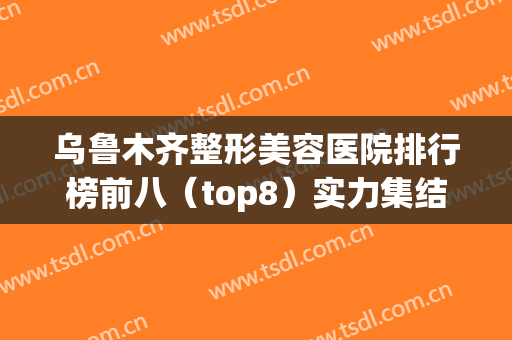 乌鲁木齐整形美容医院排行榜前八（top8）实力集结！私立小众医美推荐(乌鲁木齐整形美容医院哪家好)