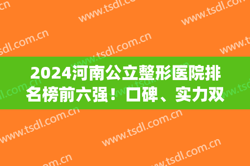 2024河南公立整形医院排名榜前六强！口碑、实力双高的top医院(河南最好的整容医院排名榜)