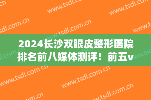 2024长沙双眼皮整形医院排名前八媒体测评！前五vs前三，看完心动~(长沙整容双眼皮)