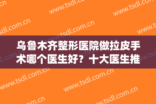 乌鲁木齐整形医院做拉皮手术哪个医生好？十大医生推荐榜单更新！(乌鲁木齐最好的整形医生)
