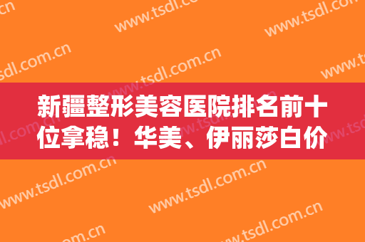 新疆整形美容医院排名前十位拿稳！华美、伊丽莎白价格也在其中！(新疆伊丽莎白整形好不好)
