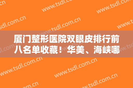 厦门整形医院双眼皮排行前八名单收藏！华美、海峡哪家好？爆款攻略来袭