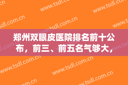 郑州双眼皮医院排名前十公布，前三、前五名气够大，测评结果满意吗？(郑州双眼皮人气医生排行榜)