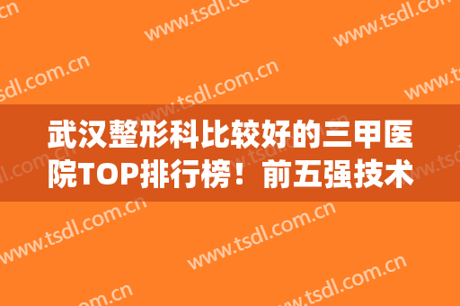 武汉整形科比较好的三甲医院TOP排行榜！前五强技术特色各异！(武汉三甲医院整形外科10大排名)