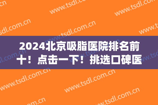 2024北京吸脂医院排名前十！点击一下！挑选口碑医院如此简单(北京吸脂手术医院排名)