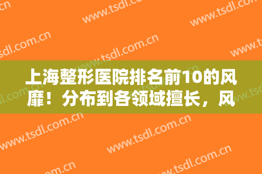 上海整形医院排名前10的风靡！分布到各领域擅长，风格迥异不踩坑！