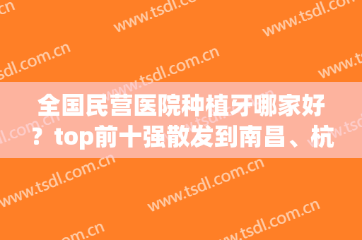 全国民营医院种植牙哪家好？top前十强散发到南昌、杭州、南宁各地(南昌牙齿种植哪个医院好)