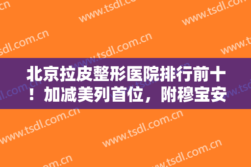 北京拉皮整形医院排行前十！加减美列首位，附穆宝安教授介绍及价格