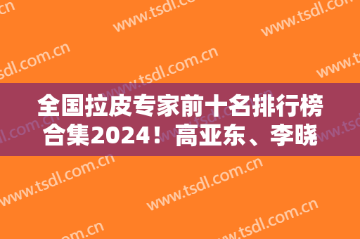 全国拉皮专家前十名排行榜合集2024！高亚东、李晓东、穆宝安霸榜前三