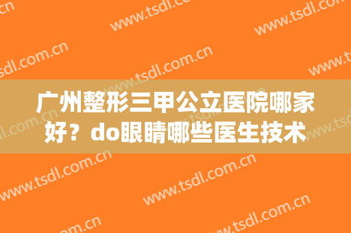 广州整形三甲公立医院哪家好？do眼睛哪些医生技术好？附排行榜(广州三甲整容医院哪家好)