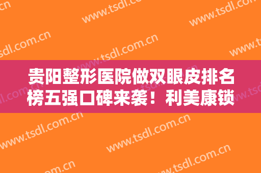贵阳整形医院做双眼皮排名榜五强口碑来袭！利美康锁定前三，变美选它~